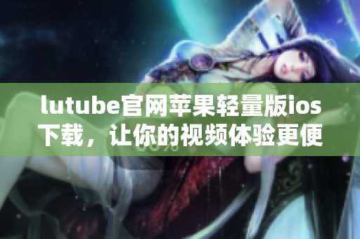 lutube官網(wǎng)蘋果輕量版ios下載，讓你的視頻體驗更便捷