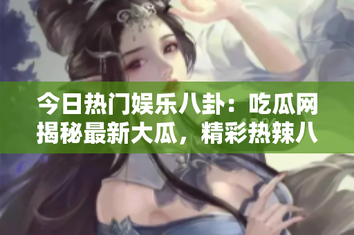 今日熱門娛樂八卦：吃瓜網(wǎng)揭秘最新大瓜，精彩熱辣八卦故事吸睛眼球