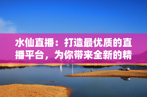 水仙直播：打造最優(yōu)質(zhì)的直播平臺，為你帶來全新的精彩體驗