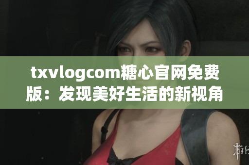 txvlogcom糖心官網(wǎng)免費版：發(fā)現(xiàn)美好生活的新視角