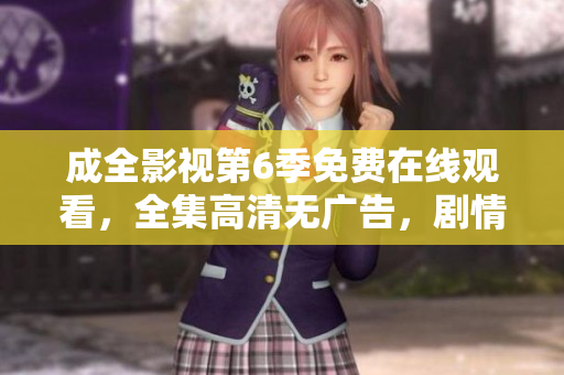 成全影視第6季免費(fèi)在線觀看，全集高清無廣告，劇情精彩回顧！