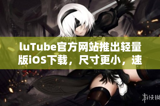 luTube官方網(wǎng)站推出輕量版iOS下載，尺寸更小，速度更快