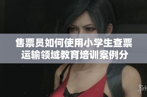 售票員如何使用小學(xué)生查票 運(yùn)輸領(lǐng)域教育培訓(xùn)案例分享