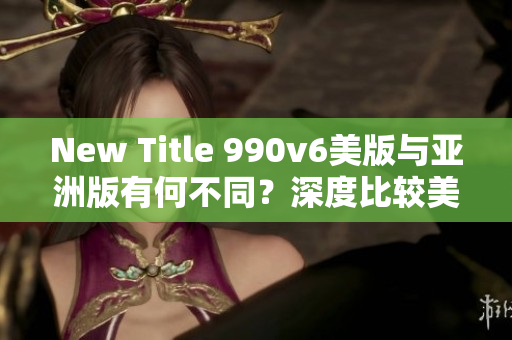New Title 990v6美版與亞洲版有何不同？深度比較美區(qū)與亞洲區(qū)的區(qū)別，哪種更適合你？