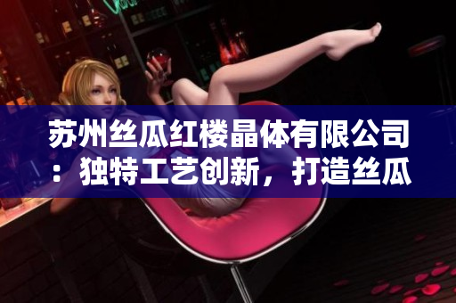 蘇州絲瓜紅樓晶體有限公司：獨(dú)特工藝創(chuàng)新，打造絲瓜晶體新高度