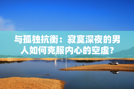 與孤獨抗衡：寂寞深夜的男人如何克服內(nèi)心的空虛？
