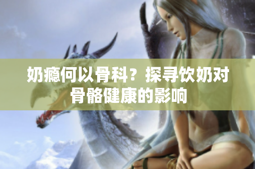 奶癮何以骨科？探尋飲奶對骨骼健康的影響