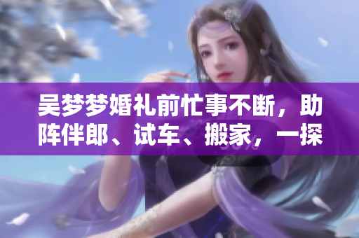 吳夢(mèng)夢(mèng)婚禮前忙事不斷，助陣伴郎、試車、搬家，一探婚禮前的喜怒哀樂