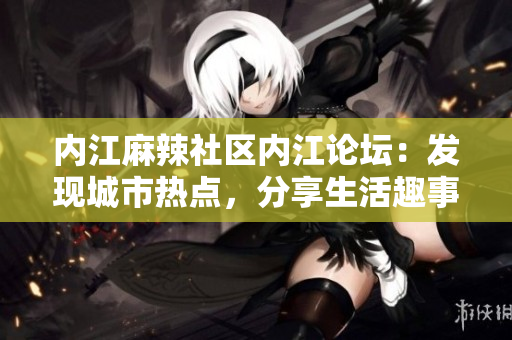 內(nèi)江麻辣社區(qū)內(nèi)江論壇：發(fā)現(xiàn)城市熱點(diǎn)，分享生活趣事