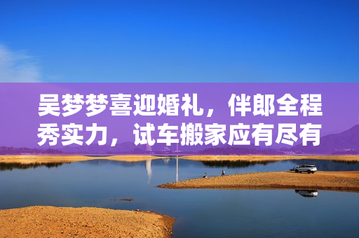 吳夢夢喜迎婚禮，伴郎全程秀實力，試車搬家應(yīng)有盡有