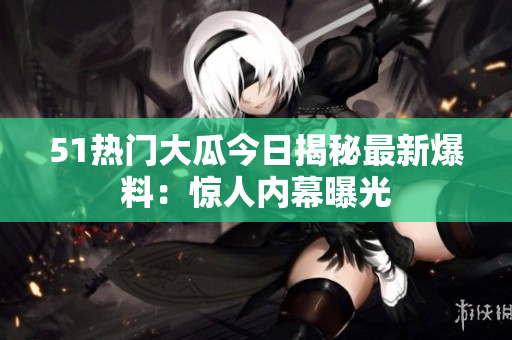 51熱門(mén)大瓜今日揭秘最新爆料：驚人內(nèi)幕曝光