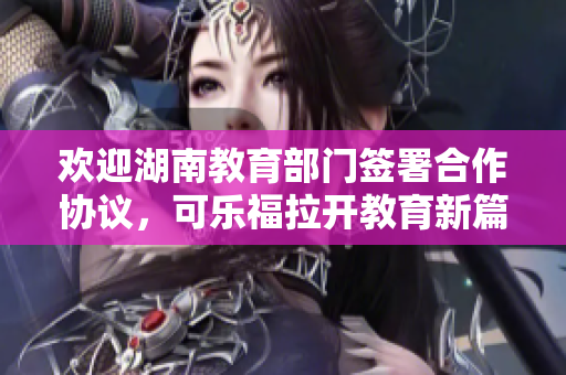 歡迎湖南教育部門簽署合作協(xié)議，可樂福拉開教育新篇章