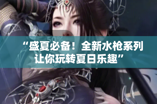 “盛夏必備！全新水槍系列讓你玩轉(zhuǎn)夏日樂趣”