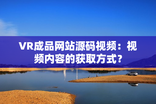 VR成品網(wǎng)站源碼視頻：視頻內(nèi)容的獲取方式？