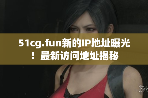 51cg.fun新的IP地址曝光！最新訪問地址揭秘