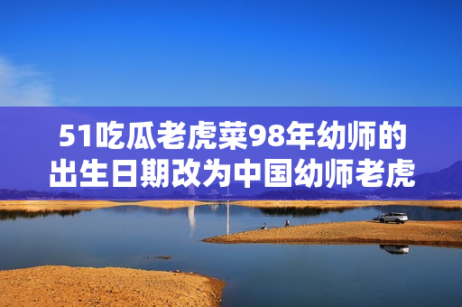 51吃瓜老虎菜98年幼師的出生日期改為中國(guó)幼師老虎菜98年生，引發(fā)網(wǎng)友熱議