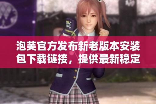 泡芙官方發(fā)布新老版本安裝包下載鏈接，提供最新穩(wěn)定版及經(jīng)典舊版選擇