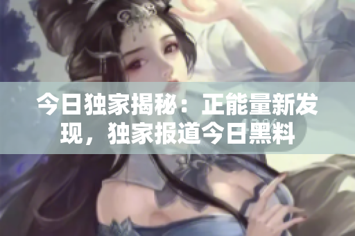 今日獨(dú)家揭秘：正能量新發(fā)現(xiàn)，獨(dú)家報(bào)道今日黑料