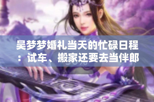 吳夢(mèng)夢(mèng)婚禮當(dāng)天的忙碌日程：試車(chē)、搬家還要去當(dāng)伴郎