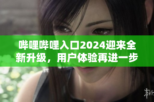 嗶哩嗶哩入口2024迎來(lái)全新升級(jí)，用戶體驗(yàn)再進(jìn)一步優(yōu)化