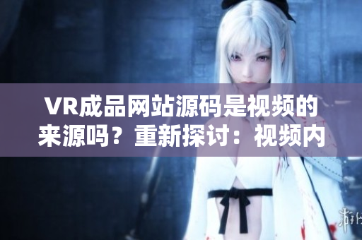 VR成品網(wǎng)站源碼是視頻的來源嗎？重新探討：視頻內(nèi)容在VR網(wǎng)站中的作用。