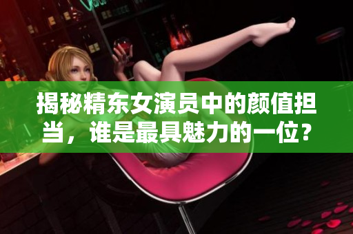 揭秘精東女演員中的顏值擔(dān)當(dāng)，誰(shuí)是最具魅力的一位？