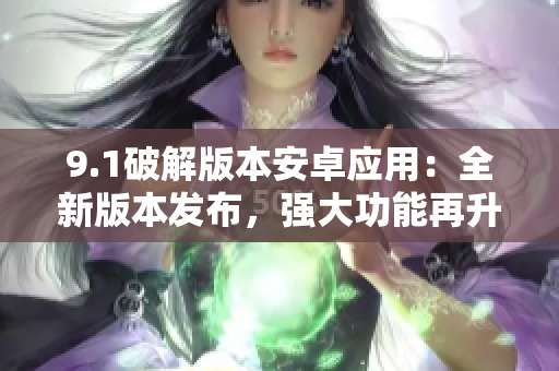 9.1破解版本安卓應(yīng)用：全新版本發(fā)布，強大功能再升級