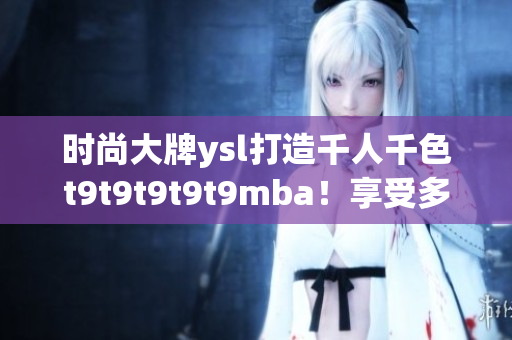 時(shí)尚大牌ysl打造千人千色t9t9t9t9t9mba！享受多彩世界