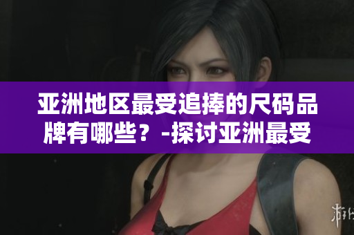 亞洲地區(qū)最受追捧的尺碼品牌有哪些？-探討亞洲最受歡迎的服裝尺碼品牌
