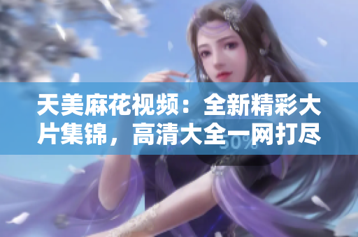 天美麻花視頻：全新精彩大片集錦，高清大全一網(wǎng)打盡