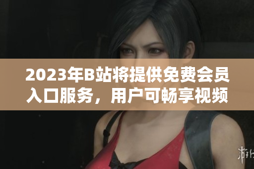 2023年B站將提供免費(fèi)會(huì)員入口服務(wù)，用戶可暢享視頻內(nèi)容