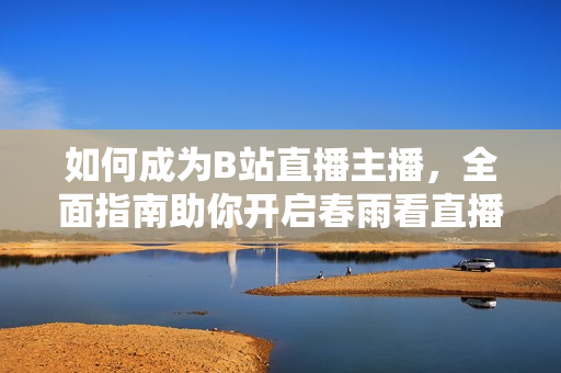 如何成為B站直播主播，全面指南助你開啟春雨看直播首秀