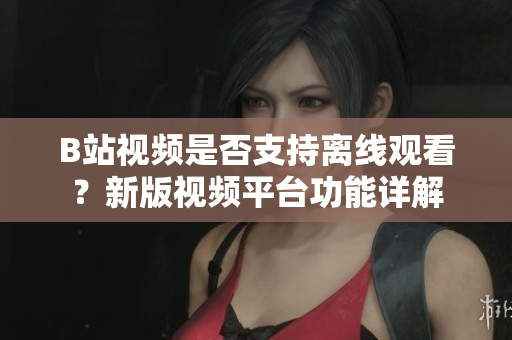 B站視頻是否支持離線觀看？新版視頻平臺功能詳解
