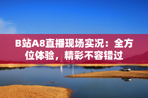 B站A8直播現(xiàn)場實況：全方位體驗，精彩不容錯過
