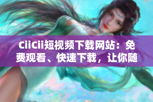 CiiCii短視頻下載網(wǎng)站：免費觀看、快速下載，讓你隨時隨地暢享精彩視頻