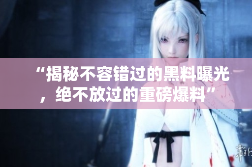 “揭秘不容錯(cuò)過的黑料曝光，絕不放過的重磅爆料”