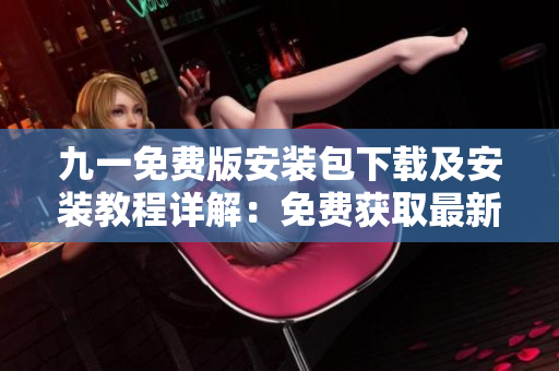 九一免費(fèi)版安裝包下載及安裝教程詳解：免費(fèi)獲取最新版本安裝文件，輕松安裝使用指南