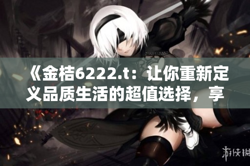《金桔6222.t：讓你重新定義品質(zhì)生活的超值選擇，享受無與倫比的美好時光！》