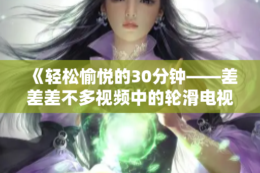 《輕松愉悅的30分鐘——差差差不多視頻中的輪滑電視?。阂粓龀錆M活力的歡樂盛宴！》
