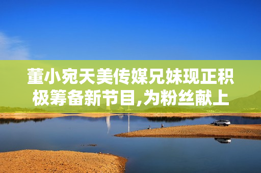 董小宛天美傳媒兄妹現(xiàn)正積極籌備新節(jié)目,為粉絲獻上更多精彩表演