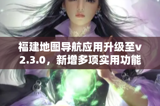 福建地圖導(dǎo)航應(yīng)用升級(jí)至v2.3.0，新增多項(xiàng)實(shí)用功能，用戶體驗(yàn)大幅提升