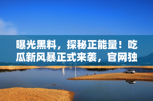 曝光黑料，探秘正能量！吃瓜新風(fēng)暴正式來襲，官網(wǎng)獨家揭秘，限時放送！