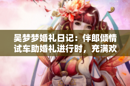 吳夢夢婚禮日記：伴郎傾情試車助婚禮進(jìn)行時(shí)，充滿歡樂的搬家現(xiàn)場！