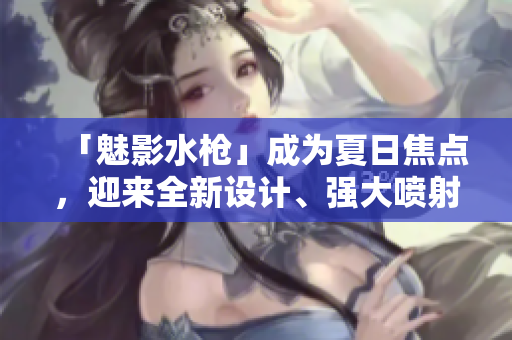 「魅影水槍」成為夏日焦點，迎來全新設(shè)計、強大噴射力！