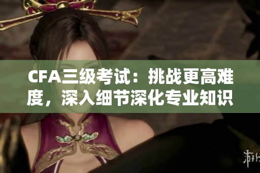 CFA三級考試：挑戰(zhàn)更高難度，深入細(xì)節(jié)深化專業(yè)知識