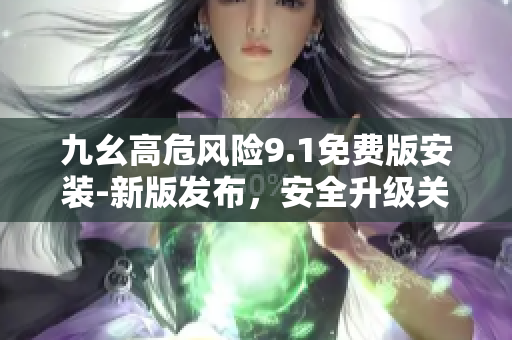 九幺高危風(fēng)險9.1免費版安裝-新版發(fā)布，安全升級關(guān)鍵！
