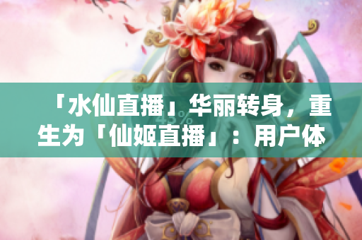 「水仙直播」華麗轉(zhuǎn)身，重生為「仙姬直播」：用戶體驗全面升級，內(nèi)容更夢幻