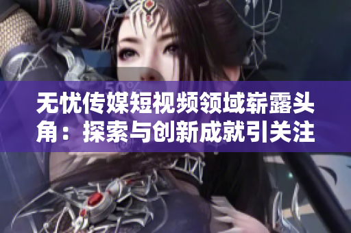 無(wú)憂(yōu)傳媒短視頻領(lǐng)域嶄露頭角：探索與創(chuàng)新成就引關(guān)注