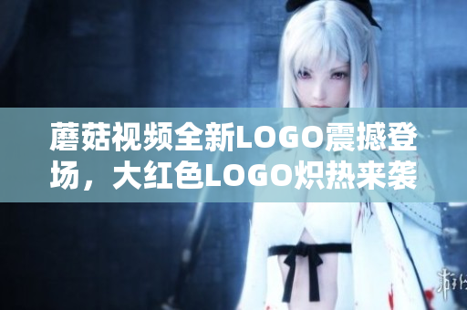 蘑菇視頻全新LOGO震撼登場，大紅色LOGO熾熱來襲