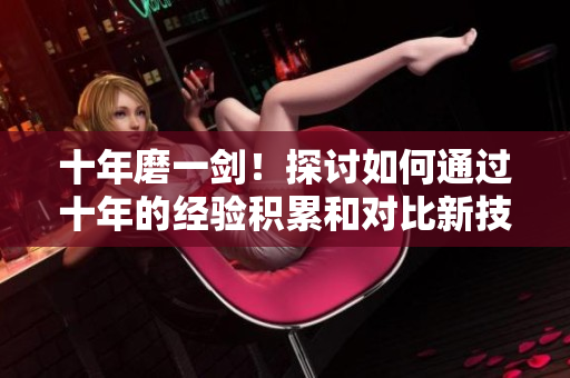 十年磨一劍！探討如何通過十年的經(jīng)驗積累和對比新技術(shù)的應(yīng)用，更新今日內(nèi)容